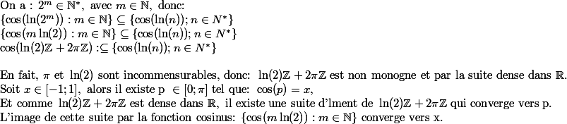 \text{On a : } 2^m\in\N^*,\text{ avec }m\in \N, \text{ donc: } \\ \{\cos(\ln(2^m)): m\in \N\}\subseteq \{\cos(\ln(n));n\in N^*\}\\\{\cos(m\ln(2)): m\in \N\}\subseteq \{\cos(\ln(n));n\in N^*\}\\ \cos(\ln(2)\Z+2\pi\Z):\subseteq \{\cos(\ln(n));n\in N^*\}\\\\\text{En fait, }\pi \text{ et } \ln(2) \text{ sont incommensurables, donc: }\ln(2)\Z+2\pi\Z \text{ est non monogne et par la suite dense dans }\R.\\\text{Soit }x\in [-1;1], \text{ alors il existe p }\in [0;\pi]\text{ tel que: } \cos(p)=x, \\\text{Et comme }\ln(2)\Z+2\pi\Z \text{ est dense dans }\R, \text{ il existe une suite d'lment de }\ln(2)\Z+2\pi\Z \text{ qui converge vers p.}\\\text{L'image de cette suite par la fonction cosinus: } \{\cos(m\ln(2)): m\in \N\} \text{ converge vers x.}